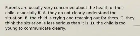 Parents are usually very concerned about the health of their child, especially if: A. they do not clearly understand the situation. B. the child is crying and reaching out for them. C. they think the situation is less serious than it is. D. the child is too young to communicate clearly.