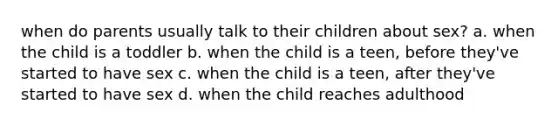 when do parents usually talk to their children about sex? a. when the child is a toddler b. when the child is a teen, before they've started to have sex c. when the child is a teen, after they've started to have sex d. when the child reaches adulthood