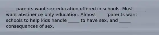 ____ parents want sex education offered in schools. Most _____ want abstinence-only education. Almost ____ parents want schools to help kids handle _____ to have sex, and _____ consequences of sex.