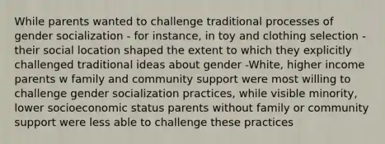 While parents wanted to challenge traditional processes of gender socialization - for instance, in toy and clothing selection - their social location shaped the extent to which they explicitly challenged traditional ideas about gender -White, higher income parents w family and community support were most willing to challenge gender socialization practices, while visible minority, lower socioeconomic status parents without family or community support were less able to challenge these practices