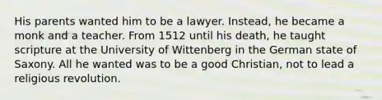 His parents wanted him to be a lawyer. Instead, he became a monk and a teacher. From 1512 until his death, he taught scripture at the University of Wittenberg in the German state of Saxony. All he wanted was to be a good Christian, not to lead a religious revolution.