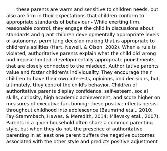 ___: these parents are warm and sensitive to children needs, but also are firm in their expectations that children conform to appropriate standards of behaviour - While exerting firm, reasonable control, they engage the child in discussions about standards and grant children developmentally appropriate levels of autonomy, permitting decision making that is appropriate to children's abilities (Hart, Newell, & Olson, 2002). When a rule is violated, authoritative parents explain what the child did wrong and impose limited, developmentally appropriate punishments that are closely connected to the misdeed. Authoritative parents value and foster children's individuality. They encourage their children to have their own interests, opinions, and decisions, but, ultimately, they control the child's behavior. Children of authoritative parents display confidence, self-esteem, social skills, curiosity, high academic achievement, and score higher on measures of executive functioning; these positive effects persist throughout childhood into adolescence (Baumrind etal., 2010; Fay-Stammbach, Hawes, & Meredith, 2014; Milevsky etal., 2007). Parents in a given household often share a common parenting style, but when they do not, the presence of authoritative parenting in at least one parent buffers the negative outcomes associated with the other style and predicts positive adjustment