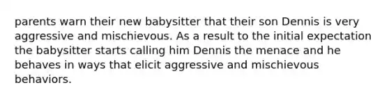 parents warn their new babysitter that their son Dennis is very aggressive and mischievous. As a result to the initial expectation the babysitter starts calling him Dennis the menace and he behaves in ways that elicit aggressive and mischievous behaviors.