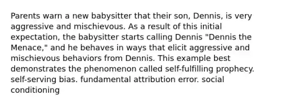 Parents warn a new babysitter that their son, Dennis, is very aggressive and mischievous. As a result of this initial expectation, the babysitter starts calling Dennis "Dennis the Menace," and he behaves in ways that elicit aggressive and mischievous behaviors from Dennis. This example best demonstrates the phenomenon called self-fulfilling prophecy. self-serving bias. fundamental attribution error. social conditioning