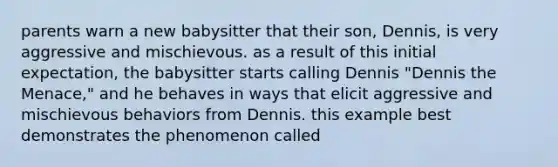 parents warn a new babysitter that their son, Dennis, is very aggressive and mischievous. as a result of this initial expectation, the babysitter starts calling Dennis "Dennis the Menace," and he behaves in ways that elicit aggressive and mischievous behaviors from Dennis. this example best demonstrates the phenomenon called