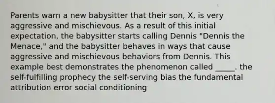 Parents warn a new babysitter that their son, X, is very aggressive and mischievous. As a result of this initial expectation, the babysitter starts calling Dennis "Dennis the Menace," and the babysitter behaves in ways that cause aggressive and mischievous behaviors from Dennis. This example best demonstrates the phenomenon called _____. the self-fulfilling prophecy the self-serving bias the fundamental attribution error social conditioning