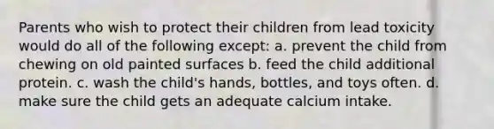 Parents who wish to protect their children from lead toxicity would do all of the following except: a. prevent the child from chewing on old painted surfaces b. feed the child additional protein. c. wash the child's hands, bottles, and toys often. d. make sure the child gets an adequate calcium intake.