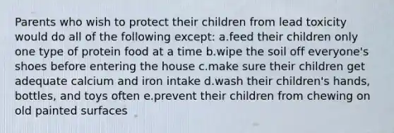 Parents who wish to protect their children from lead toxicity would do all of the following except: a.feed their children only one type of protein food at a time b.wipe the soil off everyone's shoes before entering the house c.make sure their children get adequate calcium and iron intake d.wash their children's hands, bottles, and toys often e.prevent their children from chewing on old painted surfaces