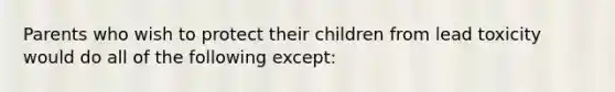 Parents who wish to protect their children from lead toxicity would do all of the following except: