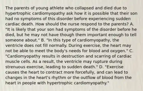 The parents of young athlete who collapsed and died due to hypertrophic cardiomyopathy ask how it is possible that their son had no symptoms of this disorder before experiencing sudden cardiac death. How should the nurse respond to the parents? A. "It is likely that your son had symptoms of the disorder before he died, but he may not have though them important enough to tell someone about." B. "In this type of cardiomyopathy, the ventricle does not fill normally. During exercise, the heart may not be able to meet the body's needs for blood and oxygen." C. "Cardiomyopathy results in destruction and scarring of cardiac muscle cells. As a result, the ventricle may rupture during strenuous exercise, leading to sudden death." D. "Exercise causes the heart to contract more forcefully, and can lead to changes in the heart's rhythm or the outflow of blood from the heart in people with hypertrophic cardiomyopathy."