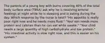 The parents of a young boy with burns covering 40% of the total body surface area (TBSA) ask why he is receiving enteral feedings at night while he is sleeping and is eating during the day. Which response by the nurse is best? "His appetite is really poor right now and he needs more fluid." "Your son needs more protein and calories than he can eat while awake." "Your child needs a large quantity of high carbohydrate and low protein." "His intestinal activity is slow right now, and this is easier on his system."