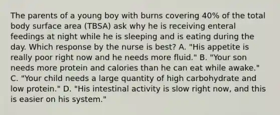 The parents of a young boy with burns covering 40% of the total body surface area (TBSA) ask why he is receiving enteral feedings at night while he is sleeping and is eating during the day. Which response by the nurse is best? A. "His appetite is really poor right now and he needs more fluid." B. "Your son needs more protein and calories than he can eat while awake." C. "Your child needs a large quantity of high carbohydrate and low protein." D. "His intestinal activity is slow right now, and this is easier on his system."