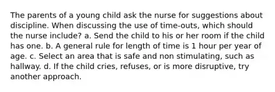 The parents of a young child ask the nurse for suggestions about discipline. When discussing the use of time-outs, which should the nurse include? a. Send the child to his or her room if the child has one. b. A general rule for length of time is 1 hour per year of age. c. Select an area that is safe and non stimulating, such as hallway. d. If the child cries, refuses, or is more disruptive, try another approach.