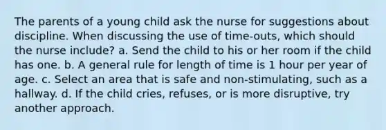 The parents of a young child ask the nurse for suggestions about discipline. When discussing the use of time-outs, which should the nurse include? a. Send the child to his or her room if the child has one. b. A general rule for length of time is 1 hour per year of age. c. Select an area that is safe and non-stimulating, such as a hallway. d. If the child cries, refuses, or is more disruptive, try another approach.