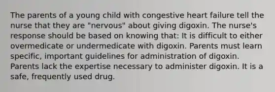 The parents of a young child with congestive heart failure tell the nurse that they are "nervous" about giving digoxin. The nurse's response should be based on knowing that: It is difficult to either overmedicate or undermedicate with digoxin. Parents must learn specific, important guidelines for administration of digoxin. Parents lack the expertise necessary to administer digoxin. It is a safe, frequently used drug.