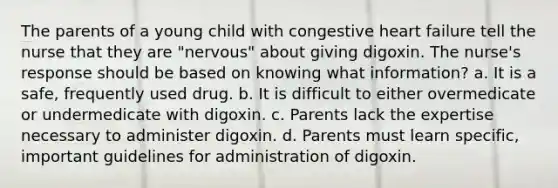 The parents of a young child with congestive heart failure tell the nurse that they are "nervous" about giving digoxin. The nurse's response should be based on knowing what information? a. It is a safe, frequently used drug. b. It is difficult to either overmedicate or undermedicate with digoxin. c. Parents lack the expertise necessary to administer digoxin. d. Parents must learn specific, important guidelines for administration of digoxin.