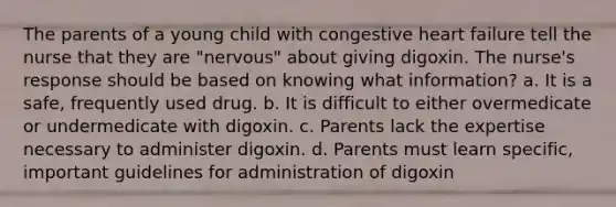 The parents of a young child with congestive heart failure tell the nurse that they are "nervous" about giving digoxin. The nurse's response should be based on knowing what information? a. It is a safe, frequently used drug. b. It is difficult to either overmedicate or undermedicate with digoxin. c. Parents lack the expertise necessary to administer digoxin. d. Parents must learn specific, important guidelines for administration of digoxin