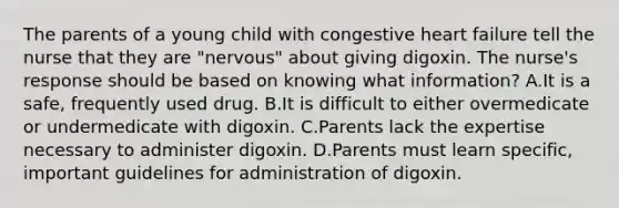 The parents of a young child with congestive heart failure tell the nurse that they are "nervous" about giving digoxin. The nurse's response should be based on knowing what information? A.It is a safe, frequently used drug. B.It is difficult to either overmedicate or undermedicate with digoxin. C.Parents lack the expertise necessary to administer digoxin. D.Parents must learn specific, important guidelines for administration of digoxin.