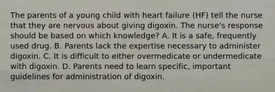 The parents of a young child with heart failure (HF) tell the nurse that they are nervous about giving digoxin. The nurse's response should be based on which knowledge? A. It is a safe, frequently used drug. B. Parents lack the expertise necessary to administer digoxin. C. It is difficult to either overmedicate or undermedicate with digoxin. D. Parents need to learn specific, important guidelines for administration of digoxin.