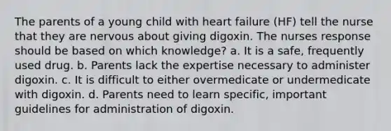 The parents of a young child with heart failure (HF) tell the nurse that they are nervous about giving digoxin. The nurses response should be based on which knowledge? a. It is a safe, frequently used drug. b. Parents lack the expertise necessary to administer digoxin. c. It is difficult to either overmedicate or undermedicate with digoxin. d. Parents need to learn specific, important guidelines for administration of digoxin.