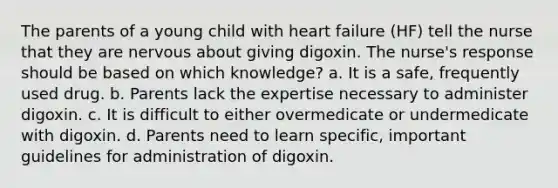 The parents of a young child with heart failure (HF) tell the nurse that they are nervous about giving digoxin. The nurse's response should be based on which knowledge? a. It is a safe, frequently used drug. b. Parents lack the expertise necessary to administer digoxin. c. It is difficult to either overmedicate or undermedicate with digoxin. d. Parents need to learn specific, important guidelines for administration of digoxin.