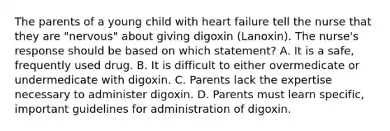 The parents of a young child with heart failure tell the nurse that they are "nervous" about giving digoxin (Lanoxin). The nurse's response should be based on which statement? A. It is a safe, frequently used drug. B. It is difficult to either overmedicate or undermedicate with digoxin. C. Parents lack the expertise necessary to administer digoxin. D. Parents must learn specific, important guidelines for administration of digoxin.