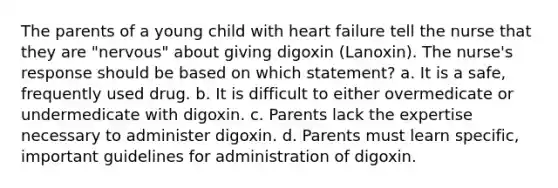 The parents of a young child with heart failure tell the nurse that they are "nervous" about giving digoxin (Lanoxin). The nurse's response should be based on which statement? a. It is a safe, frequently used drug. b. It is difficult to either overmedicate or undermedicate with digoxin. c. Parents lack the expertise necessary to administer digoxin. d. Parents must learn specific, important guidelines for administration of digoxin.