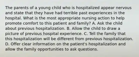 The parents of a young child who is hospitalized appear nervous and state that they have had terrible past experiences in the hospital. What is the most appropriate nursing action to help promote comfort to this patient and family? A. Ask the child about previous hospitalization. B. Allow the child to draw a picture of previous hospital experience. C. Tell the family that this hospitalization will be different from previous hospitalization. D. Offer clear information on the patient's hospitalization and allow the family opportunities to ask questions.