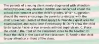 The parents of a young client newly diagnosed with​ attention-deficit/hyperactivity disorder​ (ADHD) are concerned about the school environment and the​ child's grades. Which suggestion should the nurse encourage the parents to discuss with the​ child's teacher?​ (Select all that​ apply.) A. Provide a quiet area for examinations and extra time if necessary. B. ​Don't allow the child to do special tasks or run errands without supervision. C. Place the child in the front of the classroom close to the teacher. D. Place the child in the back of the classroom. E. Remind the child to pay attention in front of the class.