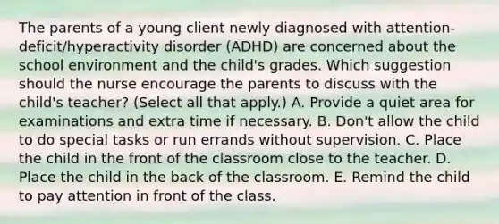 The parents of a young client newly diagnosed with​ attention-deficit/hyperactivity disorder​ (ADHD) are concerned about the school environment and the​ child's grades. Which suggestion should the nurse encourage the parents to discuss with the​ child's teacher?​ (Select all that​ apply.) A. Provide a quiet area for examinations and extra time if necessary. B. ​Don't allow the child to do special tasks or run errands without supervision. C. Place the child in the front of the classroom close to the teacher. D. Place the child in the back of the classroom. E. Remind the child to pay attention in front of the class.