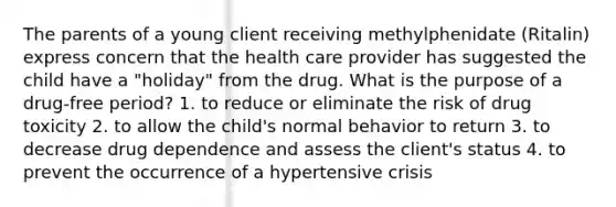 The parents of a young client receiving methylphenidate (Ritalin) express concern that the health care provider has suggested the child have a "holiday" from the drug. What is the purpose of a drug-free period? 1. to reduce or eliminate the risk of drug toxicity 2. to allow the child's normal behavior to return 3. to decrease drug dependence and assess the client's status 4. to prevent the occurrence of a hypertensive crisis