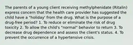 The parents of a young client receiving methylphenidate (Ritalin) express concern that the health care provider has suggested the child have a "holiday' from the drug. What is the purpose of a drug-free period? 1. To reduce or eliminate the risk of drug toxicity 2. To allow the child's "normal" behavior to return 3. To decrease drug dependence and assess the client's status. 4. To prevent the occurrence of a hypertensive crisis.