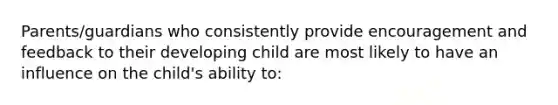 Parents/guardians who consistently provide encouragement and feedback to their developing child are most likely to have an influence on the child's ability to: