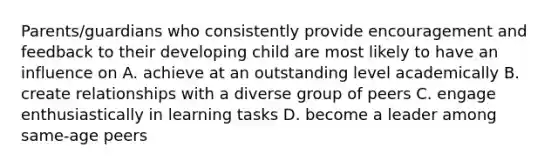 Parents/guardians who consistently provide encouragement and feedback to their developing child are most likely to have an influence on A. achieve at an outstanding level academically B. create relationships with a diverse group of peers C. engage enthusiastically in learning tasks D. become a leader among same-age peers