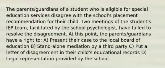 The parents/guardians of a student who is eligible for special education services disagree with the school's placement recommendation for their child. Two meetings of the student's IEP team, facilitated by the school psychologist, have failed to resolve the disagreement. At this point, the parents/guardians have a right to: A) Present their case to the local board of education B) Stand-alone mediation by a third party C) Put a letter of disagreement in their child's educational records D) Legal representation provided by the school