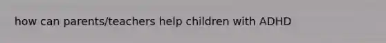 how can parents/teachers help children with ADHD