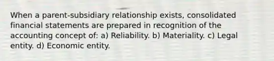 When a parent‐subsidiary relationship exists, consolidated financial statements are prepared in recognition of the accounting concept of: a) Reliability. b) Materiality. c) Legal entity. d) Economic entity.