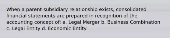 When a parent-subsidiary relationship exists, consolidated financial statements are prepared in recognition of the accounting concept of: a. Legal Merger b. Business Combination c. Legal Entity d. Economic Entity