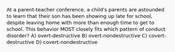 At a parent-teacher conference, a child's parents are astounded to learn that their son has been showing up late for school, despite leaving home with more than enough time to get to school. This behavior MOST closely fits which pattern of conduct disorder? A) overt-destructive B) overt-nondestructive C) covert-destructive D) covert-nondestructive