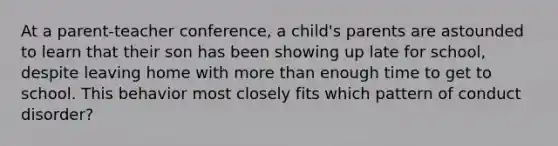 At a parent-teacher conference, a child's parents are astounded to learn that their son has been showing up late for school, despite leaving home with <a href='https://www.questionai.com/knowledge/keWHlEPx42-more-than' class='anchor-knowledge'>more than</a> enough time to get to school. This behavior most closely fits which pattern of conduct disorder?