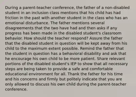 During a parent-teacher conference, the father of a non-disabled student in an inclusion class mentions that his child has had friction in the past with another student in the class who has an emotional disturbance. The father mentions several disagreements that the two have had and then asks if any progress has been made in the disabled student's classroom behavior. How should the teacher respond? Assure the father that the disabled student in question will be kept away from his child to the maximum extent possible. Remind the father that the student in question has a behavioral disability and ask that he encourage his own child to be more patient. Share relevant portions of the disabled student's IEP to show that all necessary steps are being taken to provide a safe and comfortable educational environment for all. Thank the father for his time and his concerns and firmly but politely indicate that you are only allowed to discuss his own child during the parent-teacher conference.