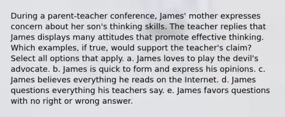 During a parent-teacher conference, James' mother expresses concern about her son's thinking skills. The teacher replies that James displays many attitudes that promote effective thinking. Which examples, if true, would support the teacher's claim? Select all options that apply. a. James loves to play the devil's advocate. b. James is quick to form and express his opinions. c. James believes everything he reads on the Internet. d. James questions everything his teachers say. e. James favors questions with no right or wrong answer.