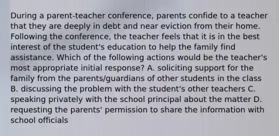 During a parent-teacher conference, parents confide to a teacher that they are deeply in debt and near eviction from their home. Following the conference, the teacher feels that it is in the best interest of the student's education to help the family find assistance. Which of the following actions would be the teacher's most appropriate initial response? A. soliciting support for the family from the parents/guardians of other students in the class B. discussing the problem with the student's other teachers C. speaking privately with the school principal about the matter D. requesting the parents' permission to share the information with school officials