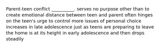 Parent-teen conflict __________. serves no purpose other than to create emotional distance between teen and parent often hinges on the teen's urge to control more issues of personal choice increases in late adolescence just as teens are preparing to leave the home is at its height in early adolescence and then drops steadily