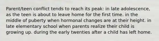 Parent/teen conflict tends to reach its peak: in late adolescence, as the teen is about to leave home for the first time. in the middle of puberty when hormonal changes are at their height. in late elementary school when parents realize their child is growing up. during the early twenties after a child has left home.