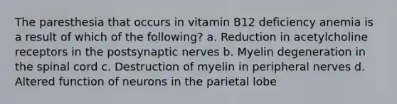 The paresthesia that occurs in vitamin B12 deficiency anemia is a result of which of the following? a. Reduction in acetylcholine receptors in the postsynaptic nerves b. Myelin degeneration in the spinal cord c. Destruction of myelin in peripheral nerves d. Altered function of neurons in the parietal lobe