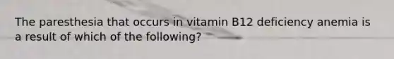 The paresthesia that occurs in vitamin B12 deficiency anemia is a result of which of the following?