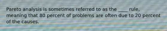 Pareto analysis is sometimes referred to as the ____ rule, meaning that 80 percent of problems are often due to 20 percent of the causes.