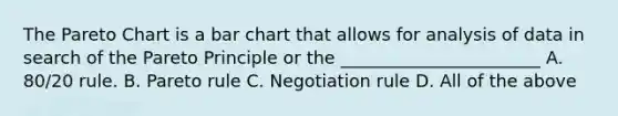 The Pareto Chart is a bar chart that allows for analysis of data in search of the Pareto Principle or the _______________________ A. 80/20 rule. B. Pareto rule C. Negotiation rule D. All of the above