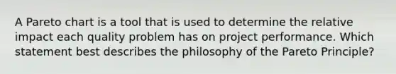 A Pareto chart is a tool that is used to determine the relative impact each quality problem has on project performance. Which statement best describes the philosophy of the Pareto Principle?